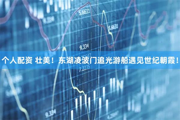 個人配資 壯美！東湖凌波門追光游船遇見世紀(jì)朝霞！