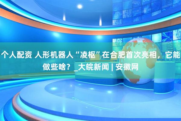 個人配資 人形機器人“凌樞”在合肥首次亮相，它能做些啥？_大皖新聞 | 安徽網(wǎng)