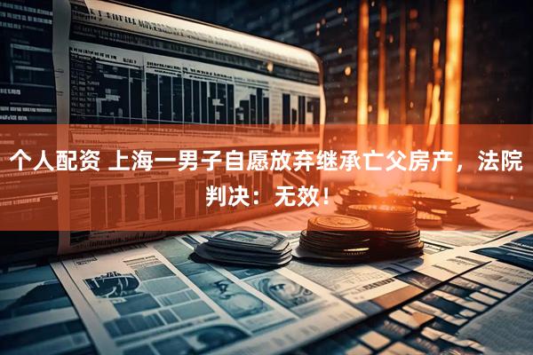 個(gè)人配資 上海一男子自愿放棄繼承亡父房產(chǎn)，法院判決：無效！