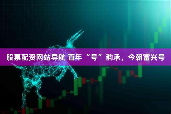 股票配資網(wǎng)站導(dǎo)航 百年 “號” 韻承，今朝富興號