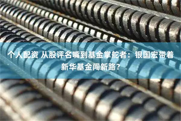 個人配資 從股評名嘴到基金掌舵者：銀國宏帶著新華基金闖新路？